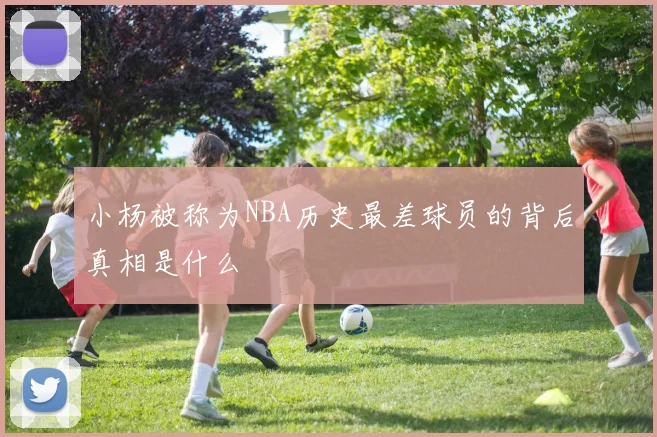 小杨被称为NBA历史最差球员的背后真相是什么