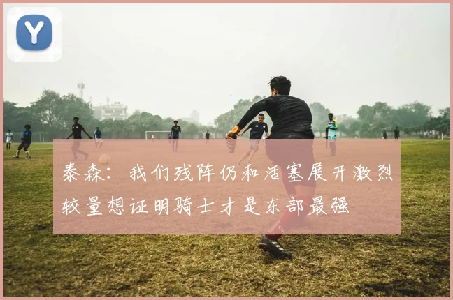 泰森：我们残阵仍和活塞展开激烈较量想证明骑士才是东部最强