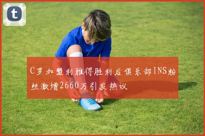 C罗加盟利雅得胜利后俱乐部INS粉丝激增2660万引发热议
