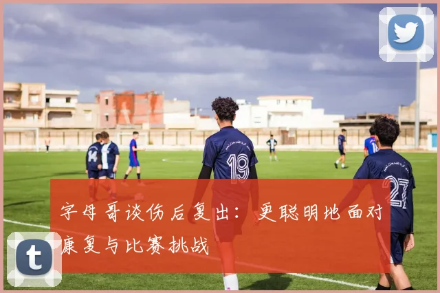 字母哥谈伤后复出：更聪明地面对康复与比赛挑战
