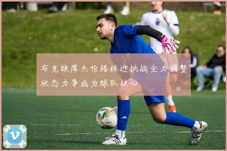 布克缺席杰伦格林迎挑战全力调整状态力争成为球队核心