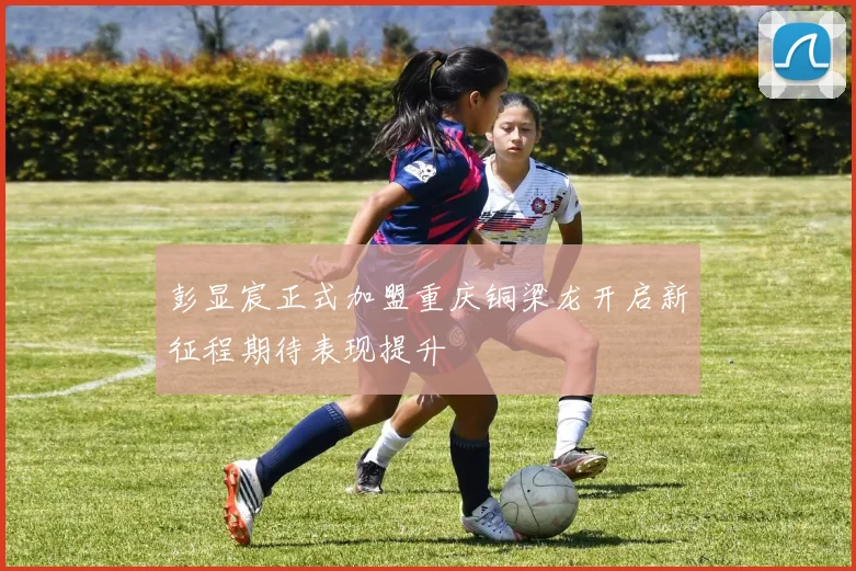 彭显宸正式加盟重庆铜梁龙开启新征程期待表现提升