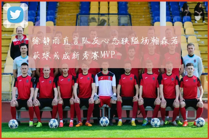 徐静雨直言队友心态狭隘杨瀚森若获球或成新秀赛MVP