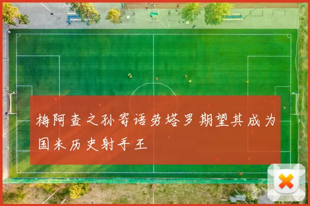 梅阿查之孙寄语劳塔罗期望其成为国米历史射手王