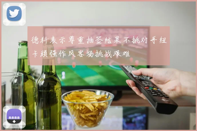 德科表示尊重抽签结果不挑对手纽卡顽强作风客场挑战艰难