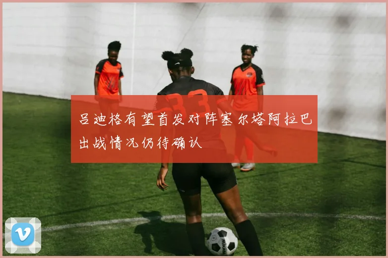 吕迪格有望首发对阵塞尔塔阿拉巴出战情况仍待确认