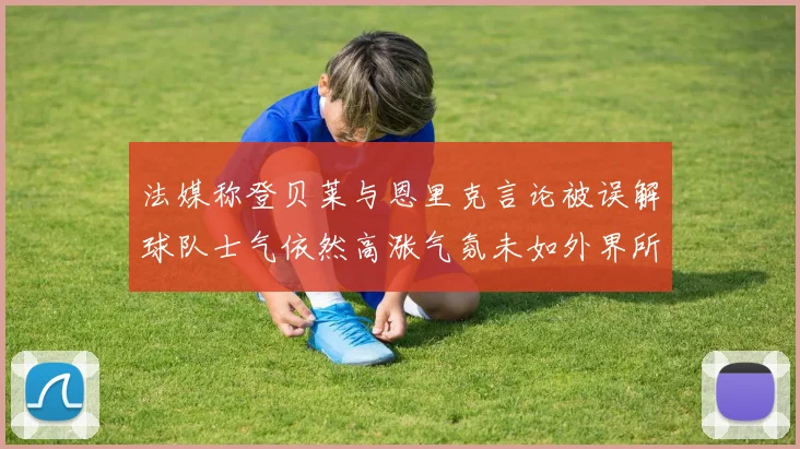 法媒称登贝莱与恩里克言论被误解球队士气依然高涨气氛未如外界所想紧张