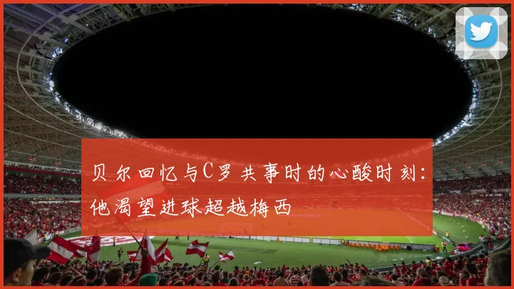 贝尔回忆与C罗共事时的心酸时刻：他渴望进球超越梅西