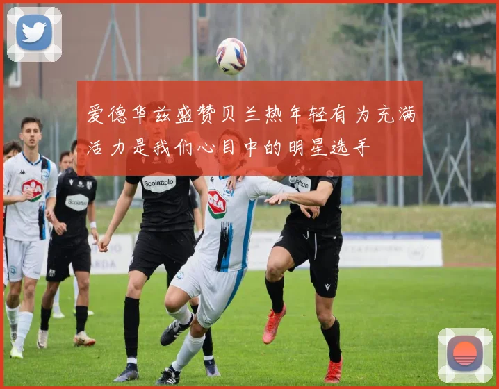 爱德华兹盛赞贝兰热年轻有为充满活力是我们心目中的明星选手