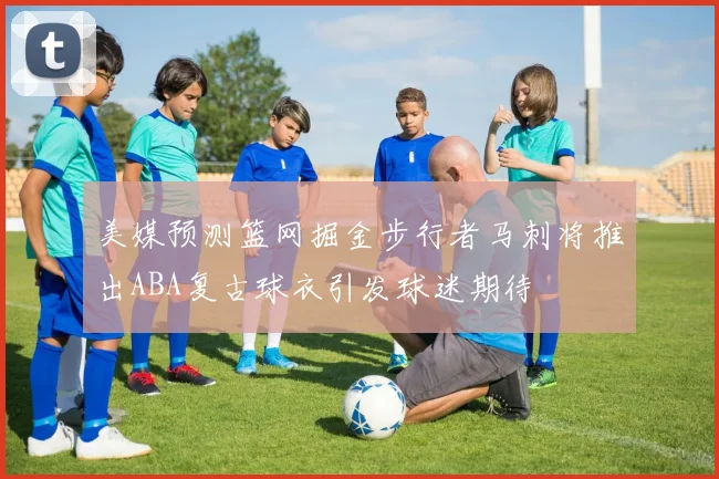 美媒预测篮网掘金步行者马刺将推出ABA复古球衣引发球迷期待
