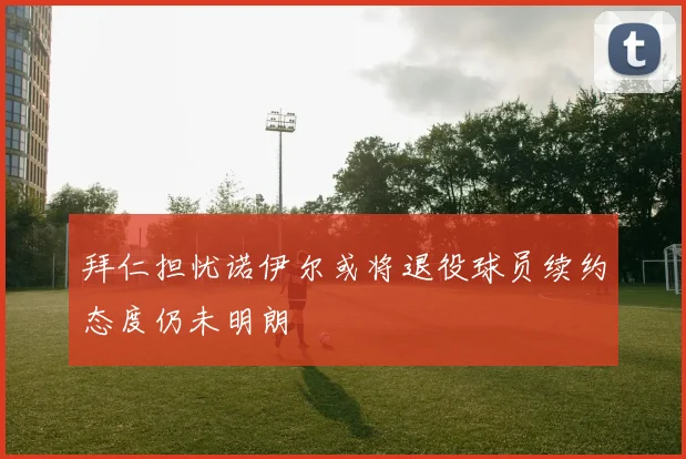 拜仁担忧诺伊尔或将退役球员续约态度仍未明朗