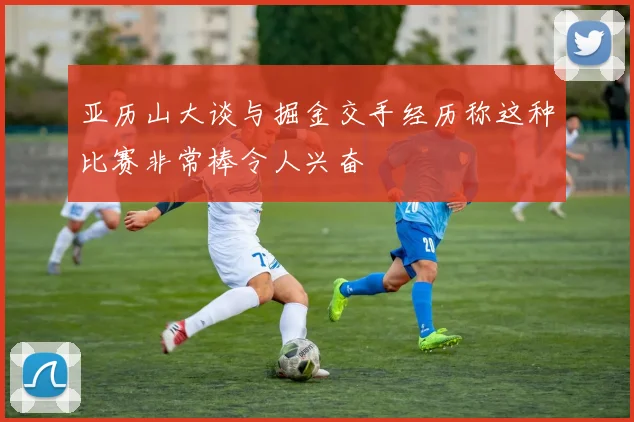 亚历山大谈与掘金交手经历称这种比赛非常棒令人兴奋